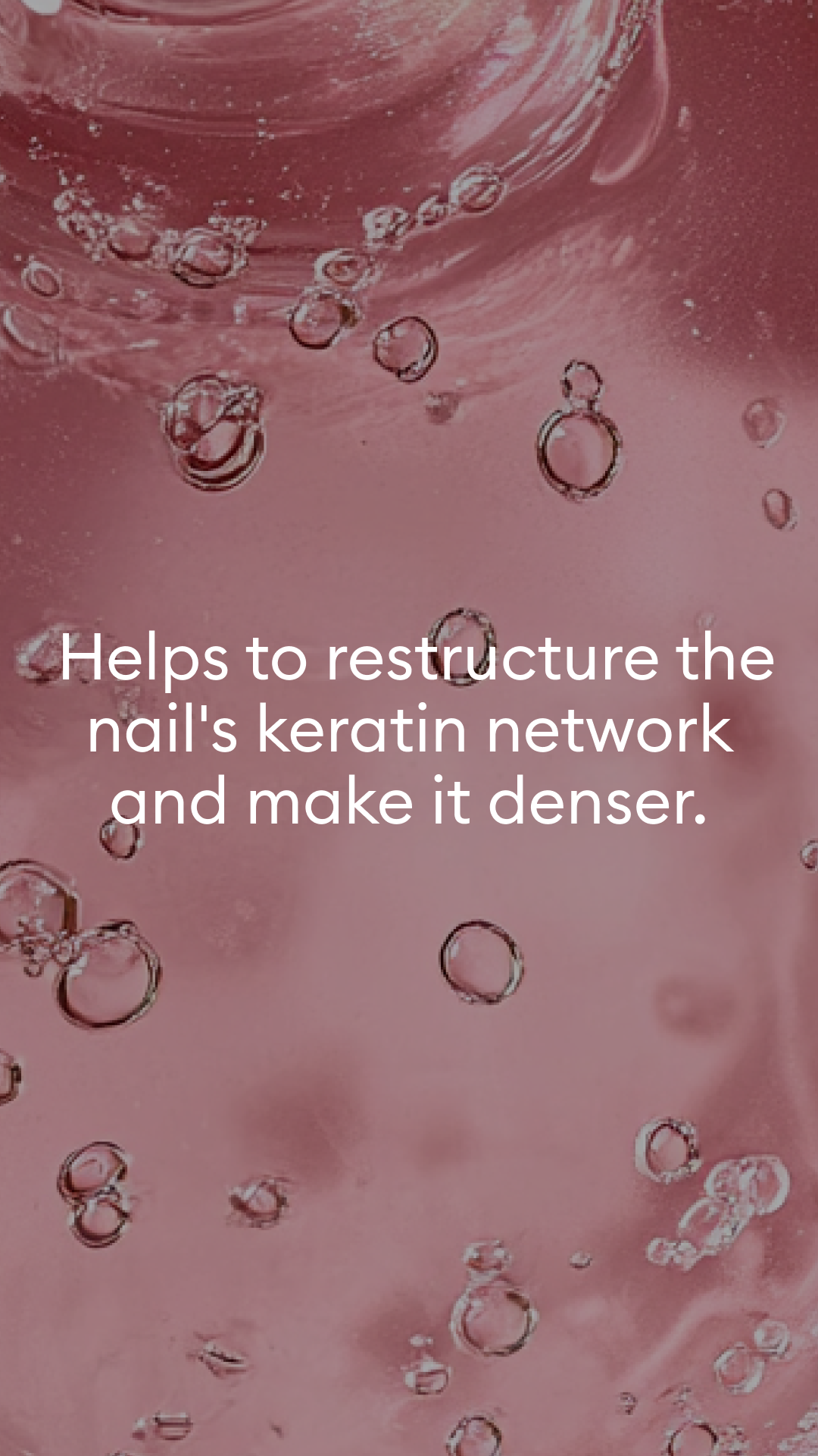 Clear bubbles suspended in a pink liquid background with white text stating, Helps to restructure the nails keratin network and make it denser..